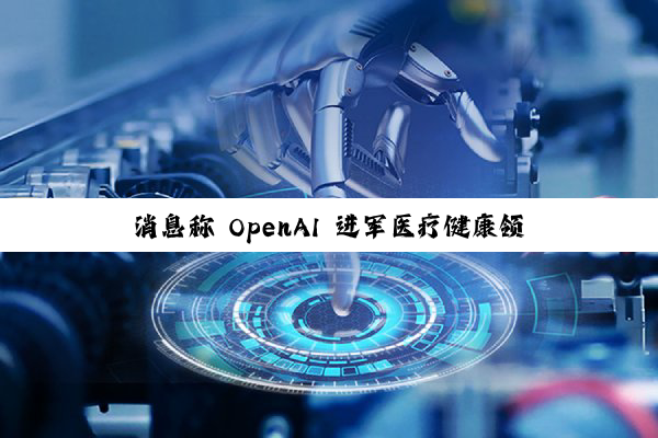 消息称 OpenAI 进军医疗健康领域，探索开发消费级健康工具